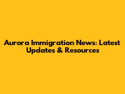 Aurora Immigration News: Latest Updates & Resources