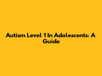 Autism Level 1 In Adolescents: A Guide