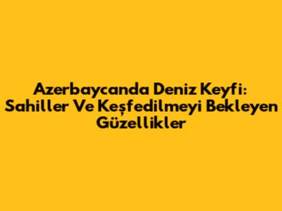 Azerbaycan'da Deniz Keyfi: Sahiller Ve Keşfedilmeyi Bekleyen Güzellikler