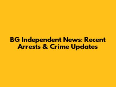 BG Independent News: Recent Arrests & Crime Updates
