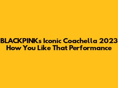 BLACKPINK's Iconic Coachella 2023 'How You Like That' Performance