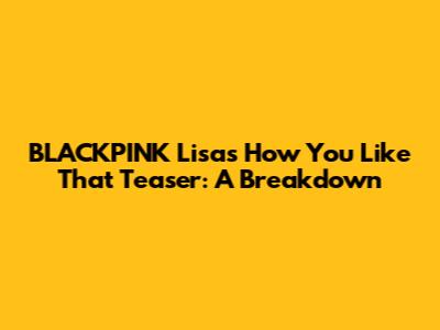 BLACKPINK Lisa's "How You Like That" Teaser: A Breakdown