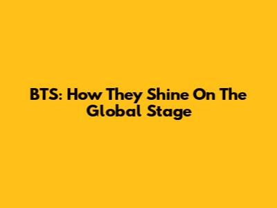 BTS: How They Shine On The Global Stage