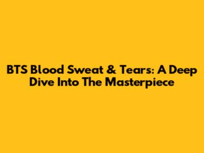 BTS Blood Sweat & Tears: A Deep Dive Into The Masterpiece