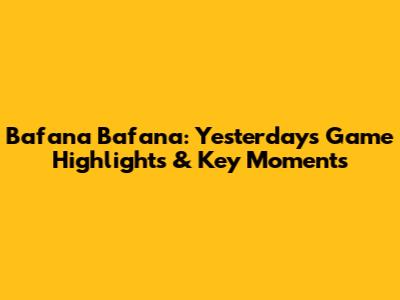 Bafana Bafana: Yesterday's Game Highlights & Key Moments