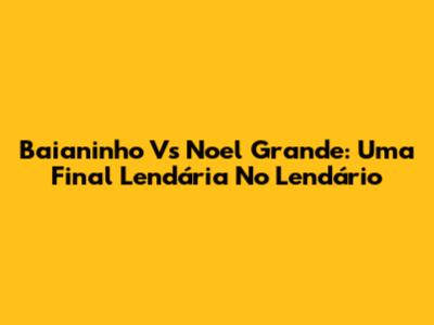 Baianinho Vs Noel Grande: Uma Final Lendária No Lendário