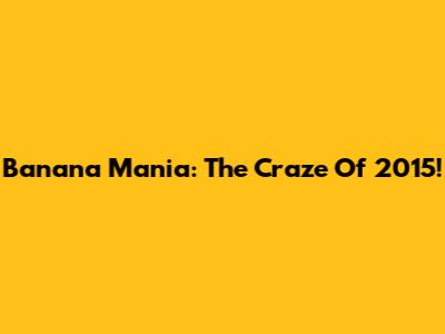 Banana Mania: The Craze Of 2015!