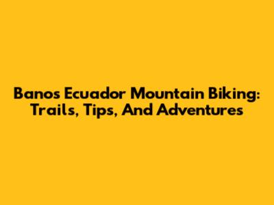 Banos Ecuador Mountain Biking: Trails, Tips, And Adventures