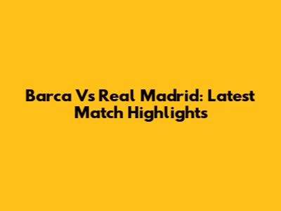 Barca Vs Real Madrid: Latest Match Highlights