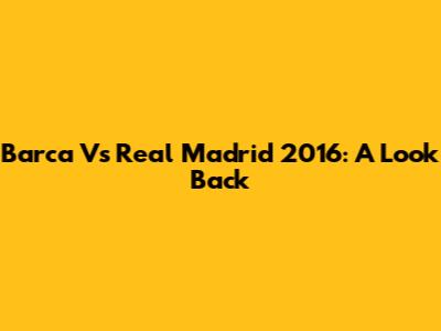 Barca Vs Real Madrid 2016: A Look Back
