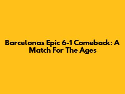 Barcelona's Epic 6-1 Comeback: A Match For The Ages