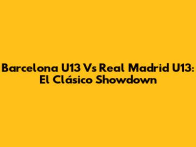 Barcelona U13 Vs Real Madrid U13: El Clásico Showdown