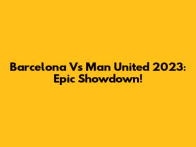 Barcelona Vs Man United 2023: Epic Showdown!