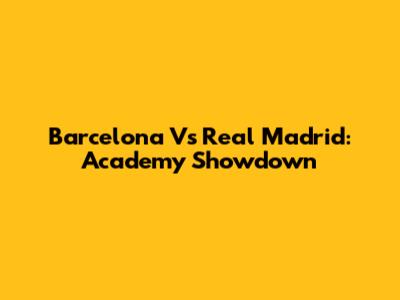 Barcelona Vs Real Madrid: Academy Showdown