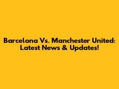 Barcelona Vs. Manchester United: Latest News & Updates!