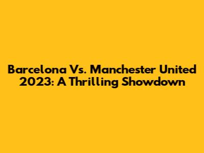 Barcelona Vs. Manchester United 2023: A Thrilling Showdown