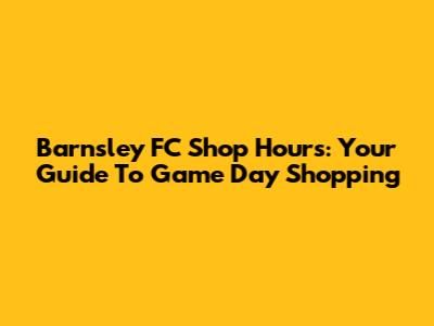 Barnsley FC Shop Hours: Your Guide To Game Day Shopping