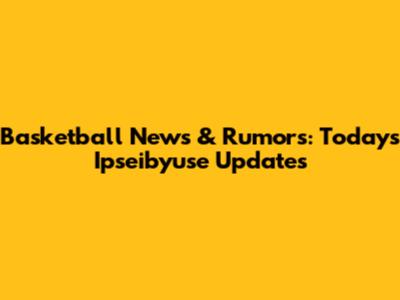 Basketball News & Rumors: Today's Ipseibyuse Updates