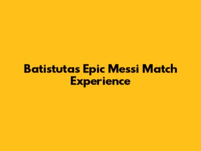 Batistuta's Epic Messi Match Experience