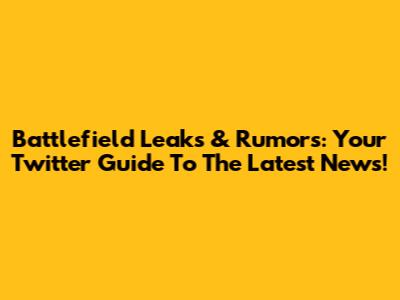 Battlefield Leaks & Rumors: Your Twitter Guide To The Latest News!