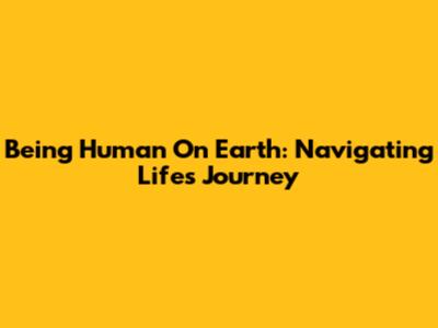 Being Human On Earth: Navigating Life's Journey