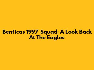 Benfica's 1997 Squad: A Look Back At The Eagles