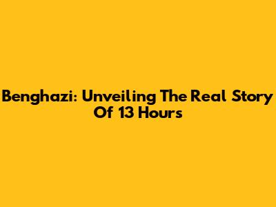 Benghazi: Unveiling The Real Story Of 13 Hours