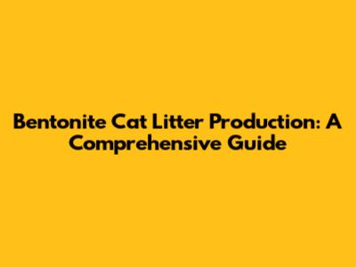 Bentonite Cat Litter Production: A Comprehensive Guide