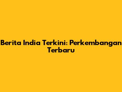 Berita India Terkini: Perkembangan Terbaru