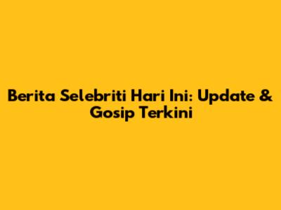 Berita Selebriti Hari Ini: Update & Gosip Terkini