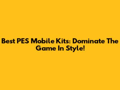 Best PES Mobile Kits: Dominate The Game In Style!
