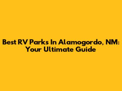 Best RV Parks In Alamogordo, NM: Your Ultimate Guide