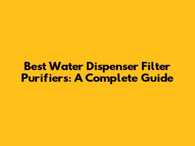 Best Water Dispenser Filter Purifiers: A Complete Guide