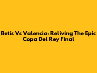 Betis Vs Valencia: Reliving The Epic Copa Del Rey Final