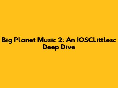 Big Planet Music 2: An IOSCLittlesc Deep Dive