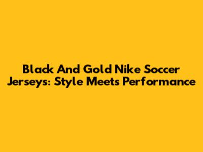 Black And Gold Nike Soccer Jerseys: Style Meets Performance