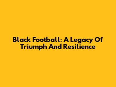 Black Football: A Legacy Of Triumph And Resilience