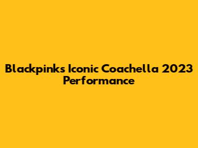 Blackpink's Iconic Coachella 2023 Performance