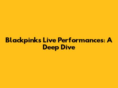 Blackpink's Live Performances: A Deep Dive
