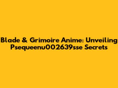 Blade & Grimoire Anime: Unveiling Psequeenu002639sse Secrets