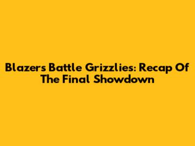 Blazers Battle Grizzlies: Recap Of The Final Showdown