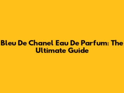 Bleu De Chanel Eau De Parfum: The Ultimate Guide