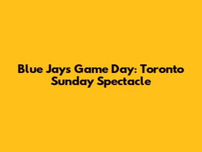 Blue Jays Game Day: Toronto Sunday Spectacle