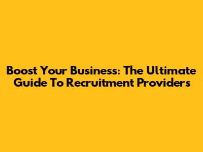 Boost Your Business: The Ultimate Guide To Recruitment Providers