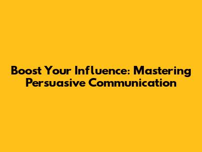 Boost Your Influence: Mastering Persuasive Communication