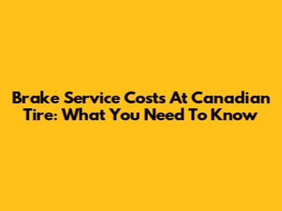 Brake Service Costs At Canadian Tire: What You Need To Know