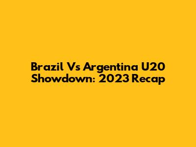 Brazil Vs Argentina U20 Showdown: 2023 Recap