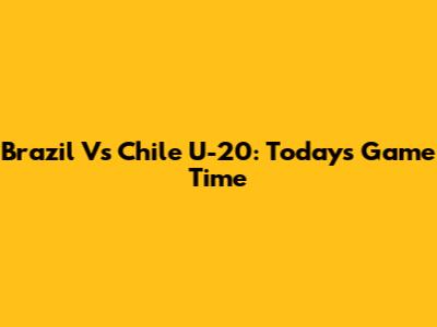 Brazil Vs Chile U-20: Today's Game Time