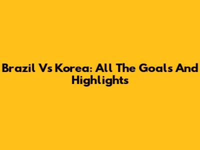Brazil Vs Korea: All The Goals And Highlights
