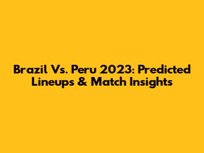 Brazil Vs. Peru 2023: Predicted Lineups & Match Insights